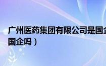 广州医药集团有限公司是国企吗（广州医药集团有限公司是国企吗）