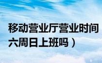 移动营业厅营业时间（移动营业厅营业时间周六周日上班吗）
