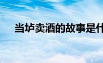 当垆卖酒的故事是什么 当垆卖酒的典故