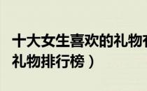 十大女生喜欢的礼物有哪些（十大女生喜欢的礼物排行榜）