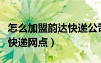 怎么加盟韵达快递公司代理点（怎么加盟韵达快递网点）