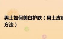 男士如何美白护肤（男士皮肤美白的方法 最经典可靠的美白方法）