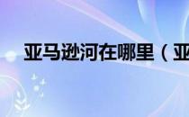 亚马逊河在哪里（亚马逊河在哪个国家）
