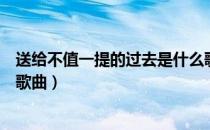 送给不值一提的过去是什么歌（送给不值一提的过去是什么歌曲）