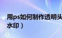 用ps如何制作透明头像（用PS如何制作透明水印）
