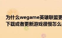 为什么wegame英雄联盟更新这么慢（英雄联盟wegame下载或者更新游戏很慢怎么办）