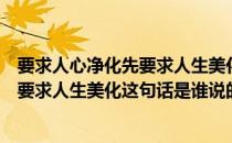 要求人心净化先要求人生美化是谁的名言（要求人心净化先要求人生美化这句话是谁说的）