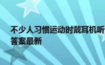 不少人习惯运动时戴耳机听音乐，这么做 蚂蚁庄园5月6日答案最新
