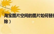 淘宝图片空间的图片如何替换（淘宝图片空间的图片如何删除）