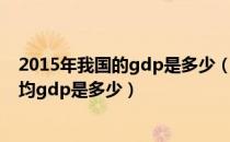 2015年我国的gdp是多少（2015年中国的gdp是多少和人均gdp是多少）