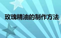 玫瑰精油的制作方法（如何自制玫瑰精油）