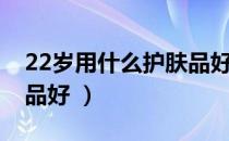 22岁用什么护肤品好（22岁该要用什么护肤品好 ）