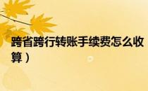 跨省跨行转账手续费怎么收（银行转账跨行跨省手续费怎么算）