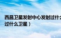 西昌卫星发射中心发射过什么卫星（西昌卫星发射中心发射过什么卫星）