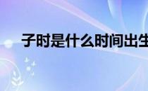 子时是什么时间出生的 子时是什么时间