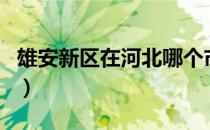 雄安新区在河北哪个市（雄安新区是哪个市的）