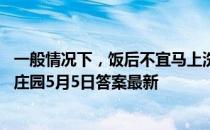 一般情况下，饭后不宜马上洗热水澡，这种说法正确吗 蚂蚁庄园5月5日答案最新