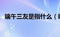 端午三友是指什么（端午三友分别指的是）