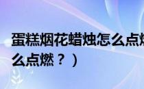 蛋糕烟花蜡烛怎么点燃视频（蛋糕烟花蜡烛怎么点燃？）