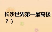 长沙世界第一最高楼（长沙第一高楼世界排名？）