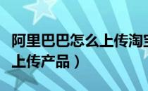 阿里巴巴怎么上传淘宝特价版（阿里巴巴怎么上传产品）