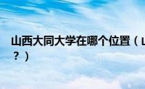 山西大同大学在哪个位置（山西大同大学在哪里及详细地址？）