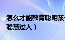 怎么才能教育聪明孩子（5种教育方法让孩子聪慧过人）
