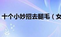 十个小妙招去腿毛（女生去除腿毛的小妙招）