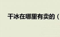 干冰在哪里有卖的（干冰在哪里有卖的）