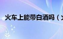 火车上能带白酒吗（火车上能不能带白酒）
