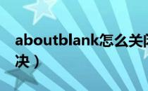 aboutblank怎么关闭（aboutblank怎么解决）