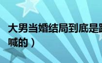 大男当婚结局到底是跟谁（大男当婚结局是谁喊的）