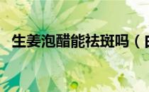 生姜泡醋能祛斑吗（白醋加姜片三天祛斑）