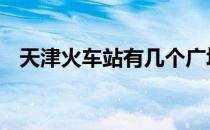 天津火车站有几个广场 天津火车站有几个