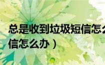 总是收到垃圾短信怎么解决（总是收到垃圾短信怎么办）