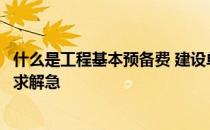 什么是工程基本预备费 建设单位的基本预备费包括哪些内容求解急