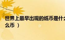 世界上最早出现的纸币是什么（世界上最早出现的纸币是什么币 ）