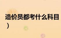 造价员都考什么科目（造价员考试有哪些科目）
