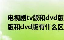 电视剧tv版和dvd版有什么区别吗 电视剧tv版和dvd版有什么区别