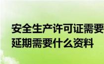 安全生产许可证需要延期的 安全生产许可证延期需要什么资料