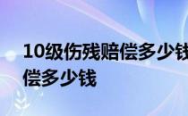 10级伤残赔偿多少钱2020工伤 10级伤残赔偿多少钱