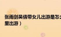 张雨剑吴倩带女儿出游是怎么回事（张雨剑吴倩带女儿在哪里出游）