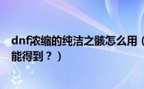 dnf浓缩的纯洁之骸怎么用（DNF浓缩的纯洁之骸要怎么才能得到？）