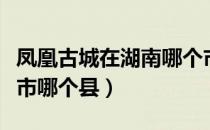 凤凰古城在湖南哪个市（凤凰古城在湖南哪个市哪个县）
