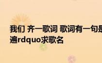 我们 齐一歌词 歌词有一句是这样的ldquo唱情歌齐齐来一遍rdquo求歌名