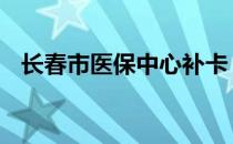 长春市医保中心补卡 长春市医保中心网站