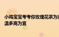 小鸡宝宝考考你玫瑰花茶为很多人所喜爱，泡玫瑰花茶的水温多高为宜