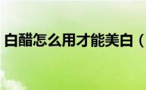 白醋怎么用才能美白（如何用白醋美白皮肤）