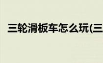 三轮滑板车怎么玩(三轮滑板车怎么玩技巧)