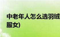中老年人怎么选羽绒服(中老年人怎么选羽绒服女)